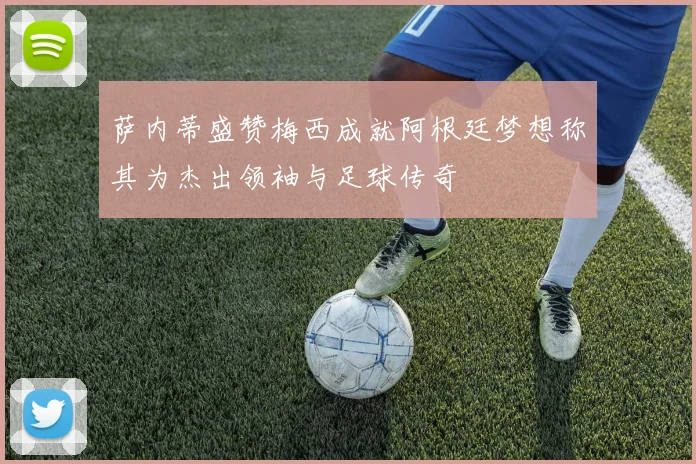 萨内蒂盛赞梅西成就阿根廷梦想称其为杰出领袖与足球传奇