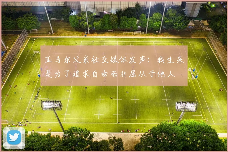 亚马尔父亲社交媒体发声：我生来是为了追求自由而非屈从于他人