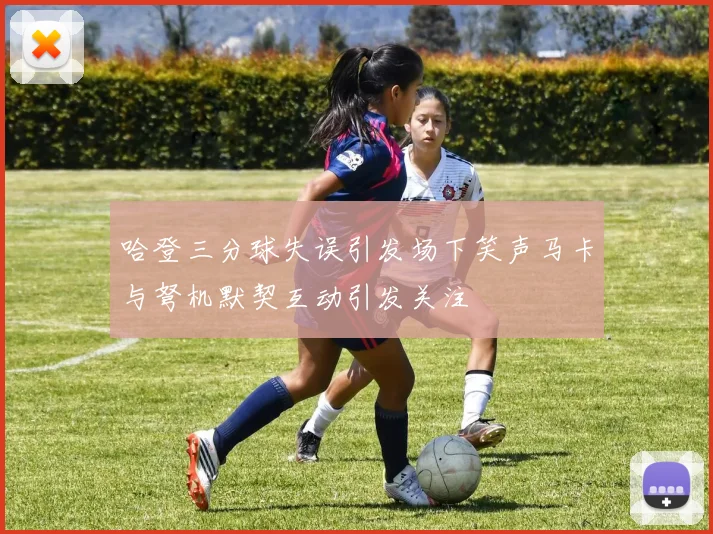 哈登三分球失误引发场下笑声马卡与弩机默契互动引发关注