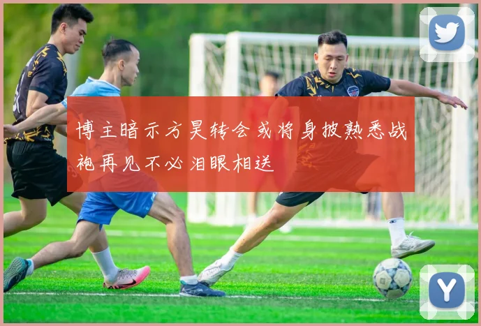 博主暗示方昊转会或将身披熟悉战袍再见不必泪眼相送