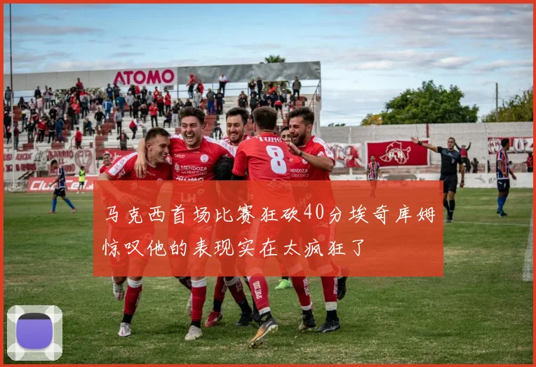马克西首场比赛狂砍40分埃奇库姆惊叹他的表现实在太疯狂了