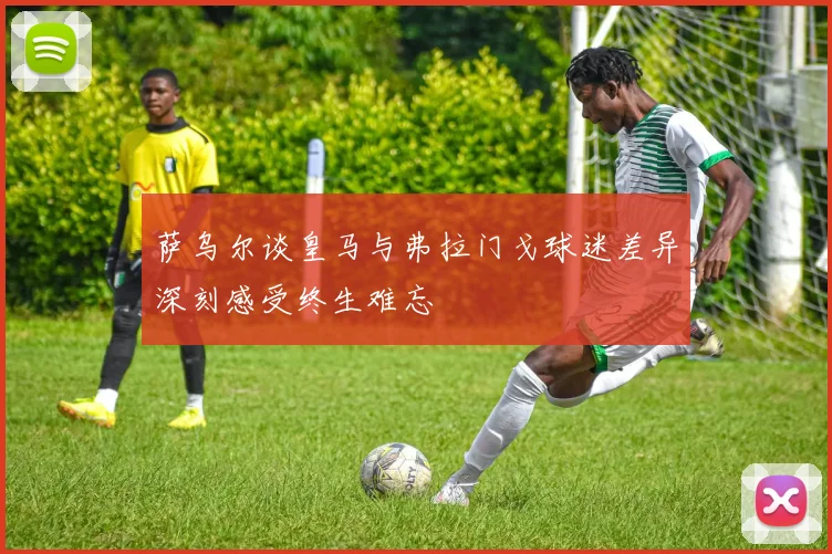 萨乌尔谈皇马与弗拉门戈球迷差异深刻感受终生难忘