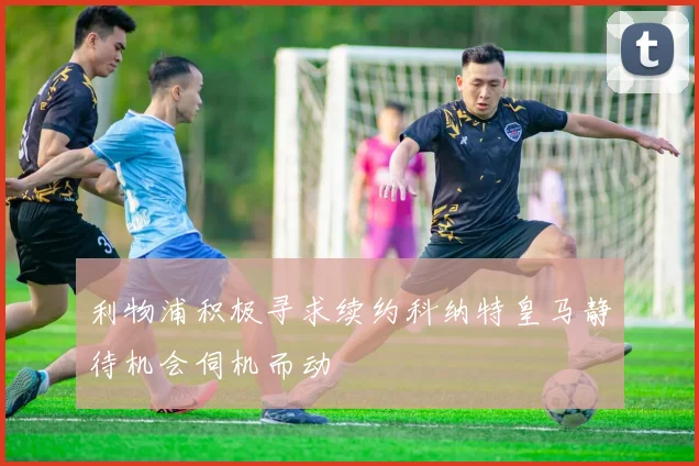 利物浦积极寻求续约科纳特皇马静待机会伺机而动