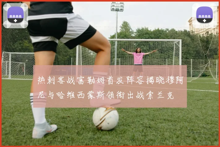 热刺客战富勒姆首发阵容揭晓穆阿尼与哈维西蒙斯领衔出战索兰克