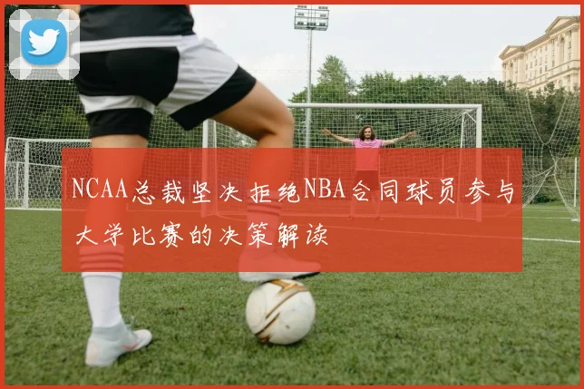 NCAA总裁坚决拒绝NBA合同球员参与大学比赛的决策解读