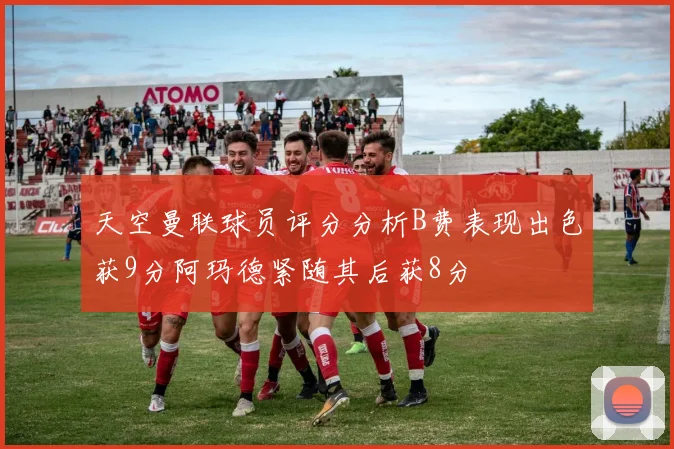 天空曼联球员评分分析B费表现出色获9分阿玛德紧随其后获8分