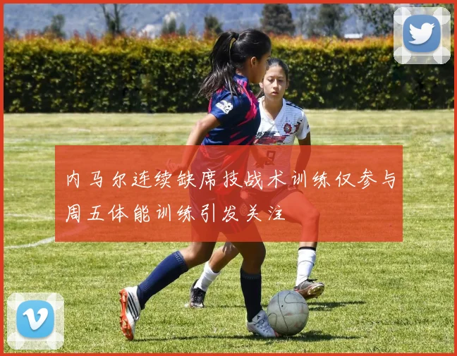 内马尔连续缺席技战术训练仅参与周五体能训练引发关注