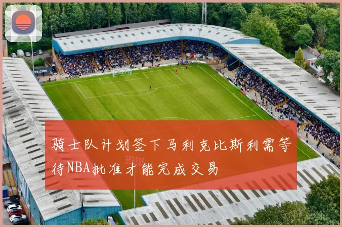 骑士队计划签下马利克比斯利需等待NBA批准才能完成交易