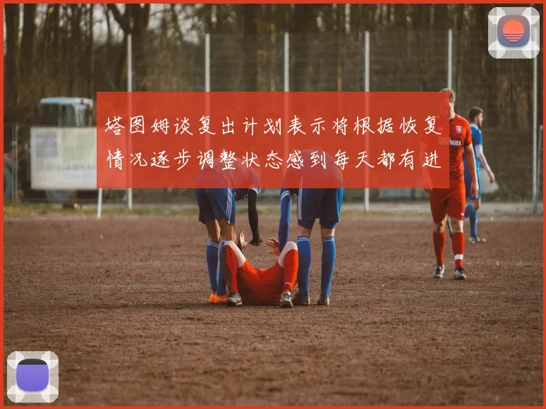 塔图姆谈复出计划表示将根据恢复情况逐步调整状态感到每天都有进步