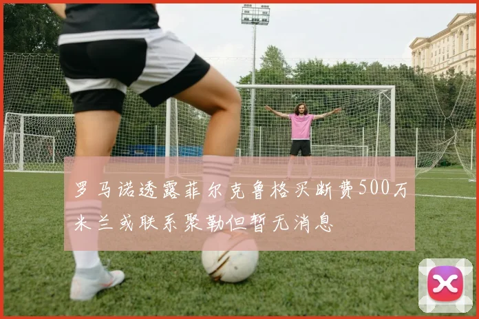 罗马诺透露菲尔克鲁格买断费500万米兰或联系聚勒但暂无消息