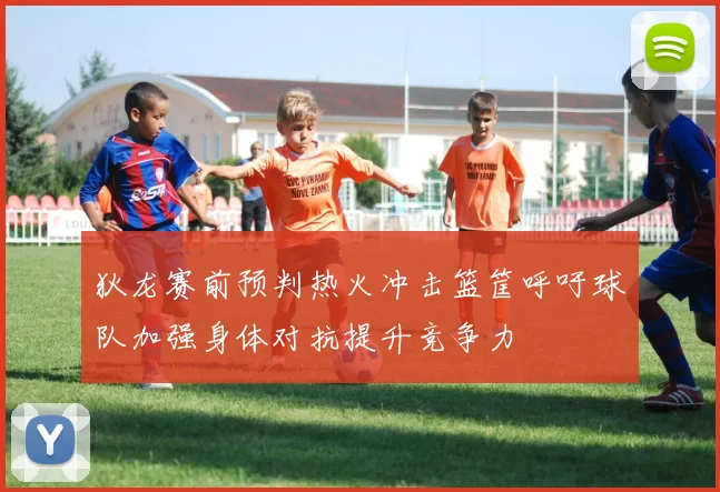 狄龙赛前预判热火冲击篮筐呼吁球队加强身体对抗提升竞争力