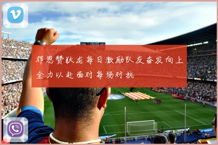 邓恩赞狄龙每日激励队友奋发向上全力以赴面对每场对抗