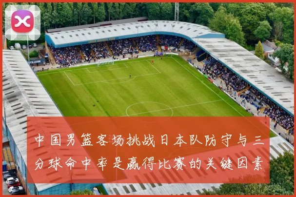 中国男篮客场挑战日本队防守与三分球命中率是赢得比赛的关键因素