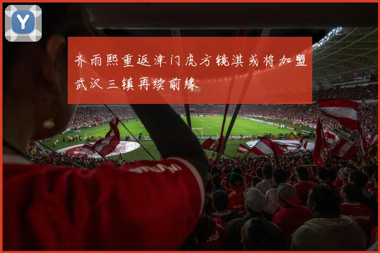 齐雨熙重返津门虎方镜淇或将加盟武汉三镇再续前缘