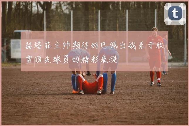 赫塔菲主帅期待姆巴佩出战乐于欣赏顶尖球员的精彩表现