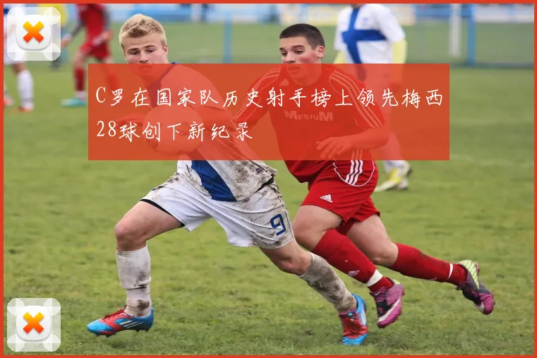 C罗在国家队历史射手榜上领先梅西28球创下新纪录