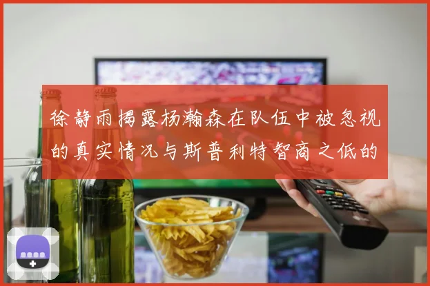 徐静雨揭露杨瀚森在队伍中被忽视的真实情况与斯普利特智商之低的尴尬真相