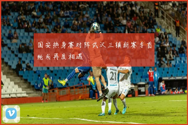 国安热身赛对阵武汉三镇新赛季首轮或再度相遇