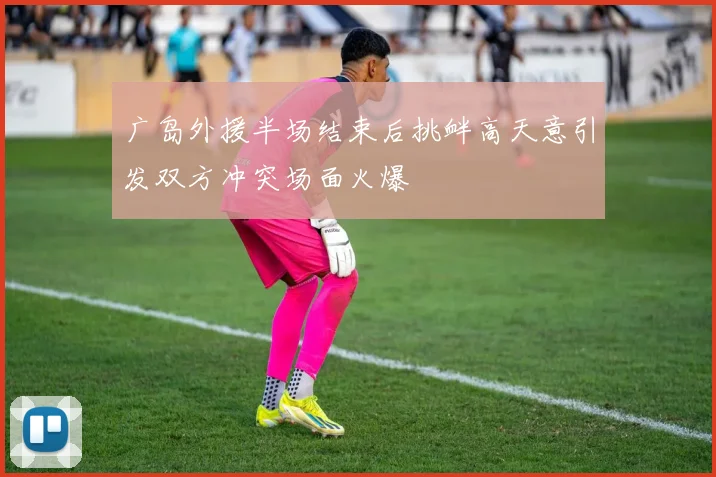 广岛外援半场结束后挑衅高天意引发双方冲突场面火爆