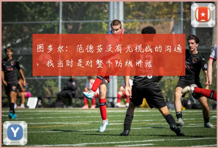 图多尔：范德芬没有无视我的沟通，我当时是对整个防线讲话