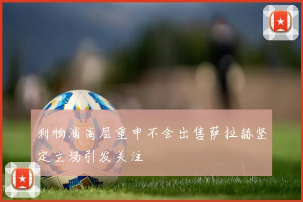 利物浦高层重申不会出售萨拉赫坚定立场引发关注