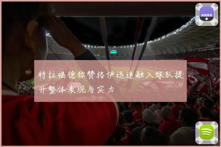 特拉福德称赞格伊迅速融入球队提升整体表现与实力