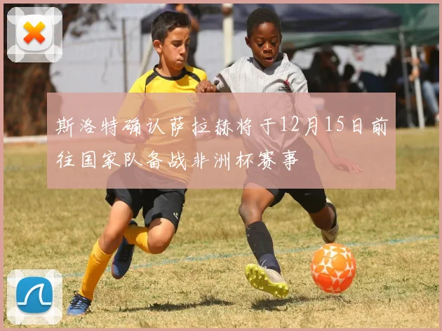斯洛特确认萨拉赫将于12月15日前往国家队备战非洲杯赛事